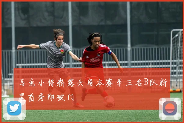 马竞小将崭露头角本赛季三名B队新星首秀即破门