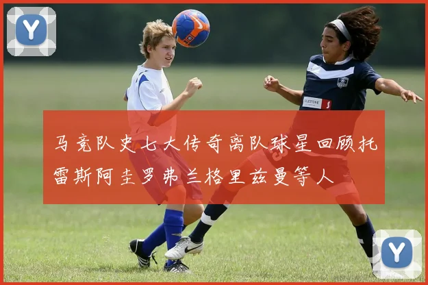 马竞队史七大传奇离队球星回顾托雷斯阿圭罗弗兰格里兹曼等人