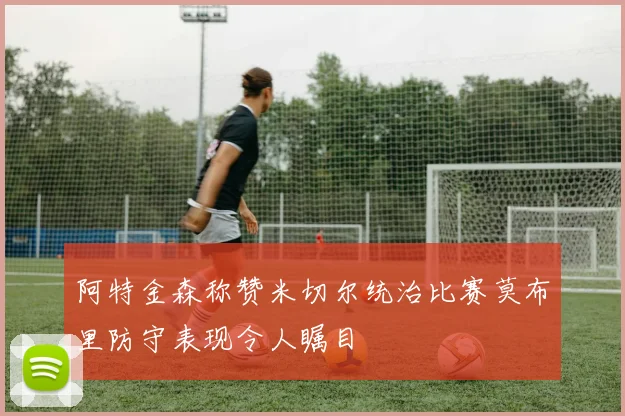 阿特金森称赞米切尔统治比赛莫布里防守表现令人瞩目