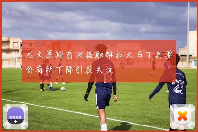 尤文图斯首次接触维拉大马丁其要价有所下降引发关注