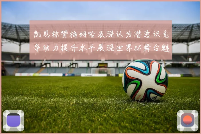 凯恩称赞梅姆哈表现认为潜意识竞争助力提升水平展现世界杯舞台魅力
