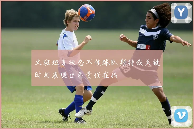 文班坦言状态不佳球队期待我关键时刻表现出色责任在我