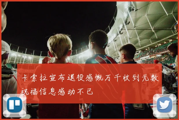 卡索拉宣布退役感慨万千收到无数祝福信息感动不已