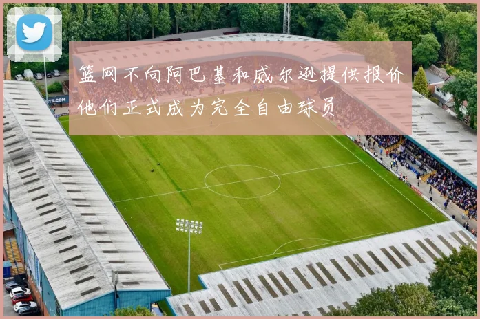 篮网不向阿巴基和威尔逊提供报价他们正式成为完全自由球员