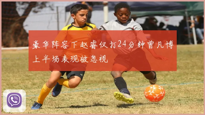 豪华阵容下赵睿仅打24分钟曾凡博上半场表现被忽视