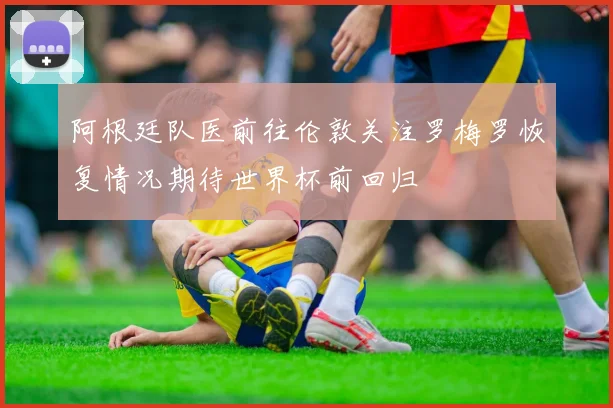 阿根廷队医前往伦敦关注罗梅罗恢复情况期待世界杯前回归