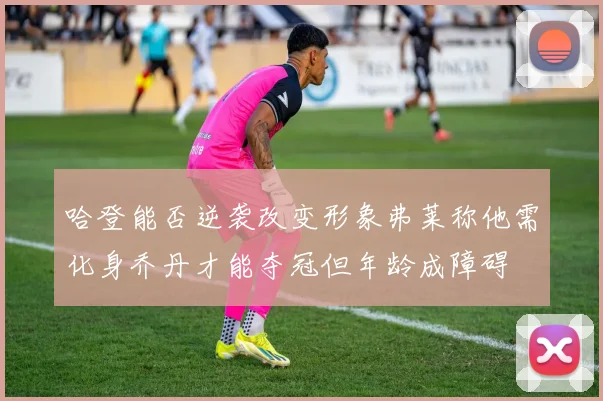 哈登能否逆袭改变形象弗莱称他需化身乔丹才能夺冠但年龄成障碍