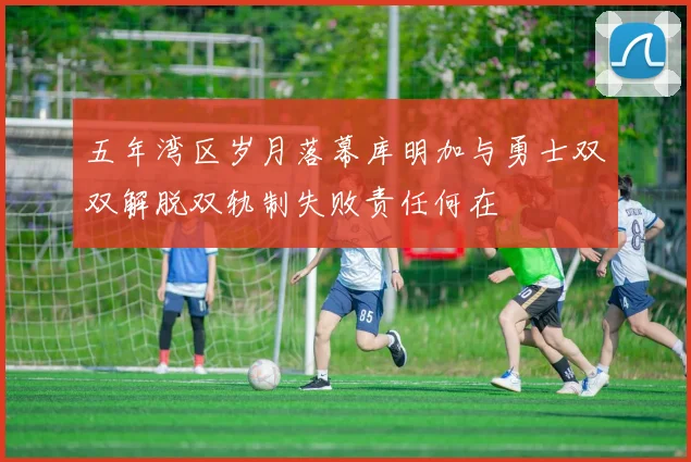 五年湾区岁月落幕库明加与勇士双双解脱双轨制失败责任何在