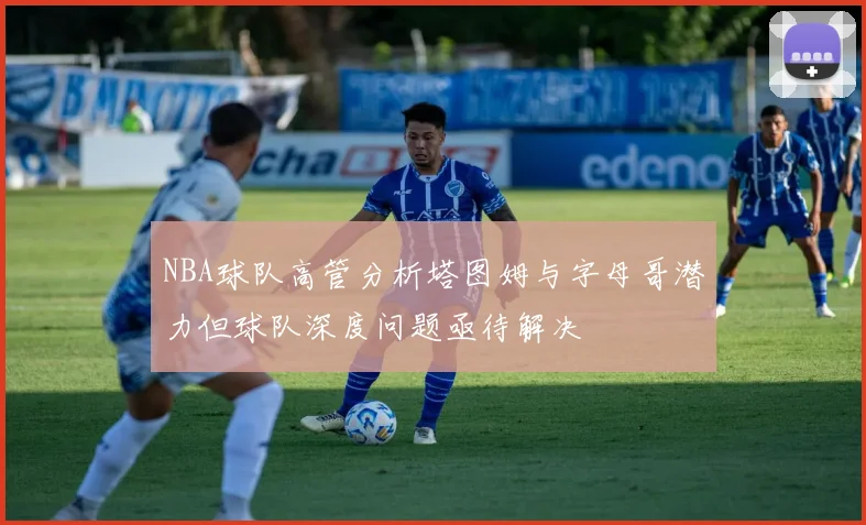 NBA球队高管分析塔图姆与字母哥潜力但球队深度问题亟待解决