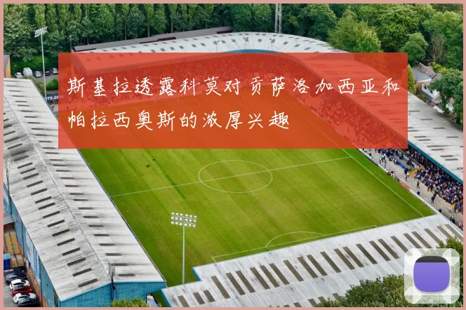 斯基拉透露科莫对贡萨洛加西亚和帕拉西奥斯的浓厚兴趣