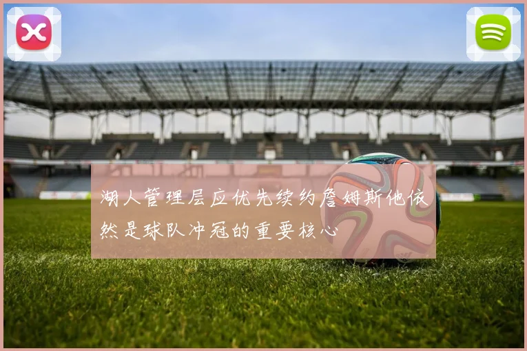 湖人管理层应优先续约詹姆斯他依然是球队冲冠的重要核心