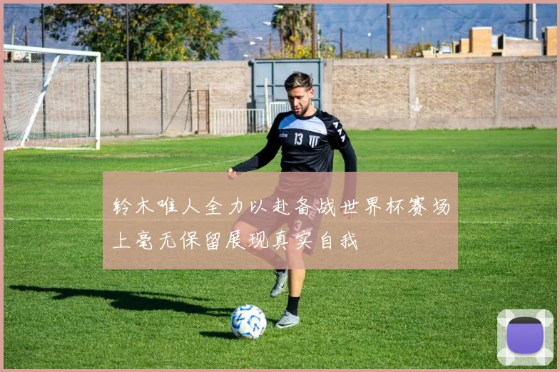 铃木唯人全力以赴备战世界杯赛场上毫无保留展现真实自我